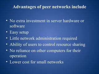 Advantages of peer networks include
• No extra investment in server hardware or
software
• Easy setup
• Little network administration required
• Ability of users to control resource sharing
• No reliance on other computers for their
operation
• Lower cost for small networks
 