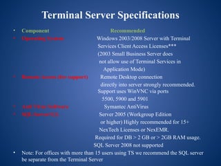 Terminal Server Specifications
• Component Recommended
• Operating System Windows 2003/2008 Server with Terminal
Services Client Access Licenses***
(2003 Small Business Server does
not allow use of Terminal Services in
Application Mode)
• Remote Access (for support) Remote Desktop connection
directly into server strongly recommended.
Support uses WinVNC via ports
5500, 5900 and 5901
• Anti Virus Software Symantec AntiVirus
• SQL ServerSQL Server 2005 (Workgroup Edition
or higher) Highly recommended for 15+
NexTech Licenses or NexEMR.
Required for DB > 2 GB or > 2GB RAM usage.
SQL Server 2008 not supported
• Note: For offices with more than 15 users using TS we recommend the SQL server
be separate from the Terminal Server
 