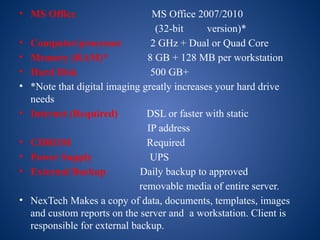 • MS Office MS Office 2007/2010
(32-bit version)*
• Computer/processor 2 GHz + Dual or Quad Core
• Memory (RAM)* 8 GB + 128 MB per workstation
• Hard Disk 500 GB+
• *Note that digital imaging greatly increases your hard drive
needs
• Internet (Required) DSL or faster with static
IP address
• CDROM Required
• Power Supply UPS
• External Backup Daily backup to approved
removable media of entire server.
• NexTech Makes a copy of data, documents, templates, images
and custom reports on the server and a workstation. Client is
responsible for external backup.
 