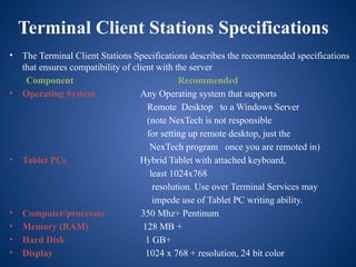 Terminal Client Stations Specifications
• The Terminal Client Stations Specifications describes the recommended specifications
that ensures compatibility of client with the server
Component Recommended
• Operating System Any Operating system that supports
Remote Desktop to a Windows Server
(note NexTech is not responsible
for setting up remote desktop, just the
NexTech program once you are remoted in)
• Tablet PCs Hybrid Tablet with attached keyboard,
least 1024x768
resolution. Use over Terminal Services may
impede use of Tablet PC writing ability.
• Computer/processor 350 Mhz+ Pentinum
• Memory (RAM) 128 MB +
• Hard Disk 1 GB+
• Display 1024 x 768 + resolution, 24 bit color
 