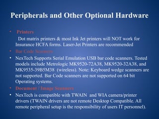 Peripherals and Other Optional Hardware
• Printers
Dot matrix printers & most Ink Jet printers will NOT work for
Insurance HCFA forms. Laser-Jet Printers are recommended
• Bar Code Scanners
• NexTech Supports Serial Emulation USB bar code scanners. Tested
models include Metrologic MK9520-72A38, MK9520-32A38, and
MK9535-39B5M38 (wireless). Note: Keyboard wedge scanners are
not supported. Bar Code scanners are not supported on 64 bit
Operating systems.
• Document / Image Scanners
• NexTech is compatible with TWAIN and WIA camera/printer
drivers (TWAIN drivers are not remote Desktop Compatible. All
remote peripheral setup is the responsibility of users IT personnel).
 
