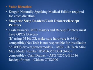 • Voice Dictation
• Dragon Naturally Speaking Medical Edition required
for voice dictation.
• Magnetic Strip Readers/Cash Drawers/Reciept
Printers
• Cash Drawers, MSR readers and Receipt Printers must
have OPOS Drivers-
(If using 64 bit OS, make sure hardware is 64 bit
compatible) NexTech is not responsible for installation
of OPOS drivers)tested models – MSR - ID Tech Mini
Mag Model Number IDMB-355133B (64-bit
compatible) Cash Drawer – APG T237A-BL616
Reciept Printer – Citizen CTS2000
 