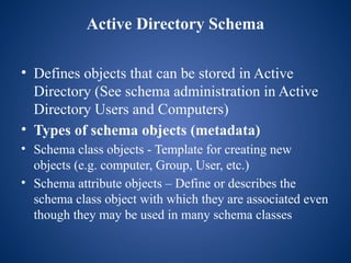Active Directory Schema
• Defines objects that can be stored in Active
Directory (See schema administration in Active
Directory Users and Computers)
• Types of schema objects (metadata)
• Schema class objects - Template for creating new
objects (e.g. computer, Group, User, etc.)
• Schema attribute objects – Define or describes the
schema class object with which they are associated even
though they may be used in many schema classes
 