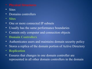 • Physical Structures
• Sites
• Domains controllers
• Sites
• One or more connected IP subnets
• Usually has the same performance boundaries
• Contain only computer and connection objects
• Domain Controllers
• Authenticates users and maintains domain security policy
• Stores a replica of the domain portion of Active Directory
• Replication
• Ensures that changes in one domain controller are
represented in all other domain controllers in the domain
 