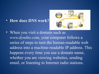 • How does DNS work?
• When you visit a domain such as
www.dyndns.com, your computer follows a
series of steps to turn the human-readable web
address into a machine-readable IP address. This
happens every time you use a domain name,
whether you are viewing websites, sending
email, or listening to Internet radio stations.
 