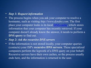 • Step 1: Request information
• The process begins when you ask your computer to resolve a
hostname, such as visiting http://www.dyndns.com. The first
place your computer looks is its local DNS cache, which stores
information that your computer has recently retrieved. If your
computer doesn't already know the answer, it needs to perform a
DNS query to find out.
• Step 2: Ask the recursive DNS servers
• If the information is not stored locally, your computer queries
(contacts) your ISP's recursive DNS servers. These specialized
computers perform the legwork of a DNS query on your behalf.
Recursive servers have their own caches, so the process usually
ends here, and the information is returned to the user.
 
