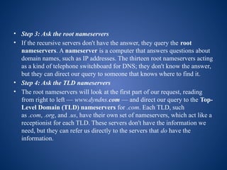 • Step 3: Ask the root nameservers
• If the recursive servers don't have the answer, they query the root
nameservers. A nameserver is a computer that answers questions about
domain names, such as IP addresses. The thirteen root nameservers acting
as a kind of telephone switchboard for DNS; they don't know the answer,
but they can direct our query to someone that knows where to find it.
• Step 4: Ask the TLD nameservers
• The root nameservers will look at the first part of our request, reading
from right to left — www.dyndns.com — and direct our query to the Top-
Level Domain (TLD) nameservers for .com. Each TLD, such
as .com, .org, and .us, have their own set of nameservers, which act like a
receptionist for each TLD. These servers don't have the information we
need, but they can refer us directly to the servers that do have the
information.
 