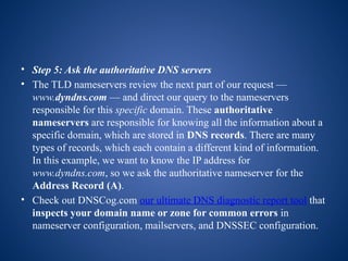 • Step 5: Ask the authoritative DNS servers
• The TLD nameservers review the next part of our request —
www.dyndns.com — and direct our query to the nameservers
responsible for this specific domain. These authoritative
nameservers are responsible for knowing all the information about a
specific domain, which are stored in DNS records. There are many
types of records, which each contain a different kind of information.
In this example, we want to know the IP address for
www.dyndns.com, so we ask the authoritative nameserver for the
Address Record (A).
• Check out DNSCog.com our ultimate DNS diagnostic report tool that
inspects your domain name or zone for common errors in
nameserver configuration, mailservers, and DNSSEC configuration.
 