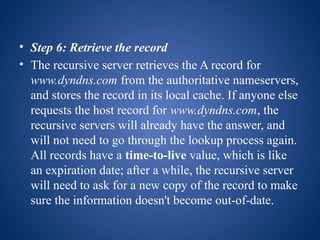 • Step 6: Retrieve the record
• The recursive server retrieves the A record for
www.dyndns.com from the authoritative nameservers,
and stores the record in its local cache. If anyone else
requests the host record for www.dyndns.com, the
recursive servers will already have the answer, and
will not need to go through the lookup process again.
All records have a time-to-live value, which is like
an expiration date; after a while, the recursive server
will need to ask for a new copy of the record to make
sure the information doesn't become out-of-date.
 