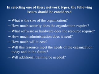 In selecting one of these network types, the following
issues should be considered
– What is the size of the organization?
– How much security does the organization require?
– What software or hardware does the resource require?
– How much administration does it need?
– How much will it cost?
– Will this resource meet the needs of the organization
today and in the future?
– Will additional training be needed?
 