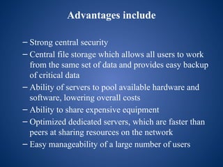 Advantages include
– Strong central security
– Central file storage which allows all users to work
from the same set of data and provides easy backup
of critical data
– Ability of servers to pool available hardware and
software, lowering overall costs
– Ability to share expensive equipment
– Optimized dedicated servers, which are faster than
peers at sharing resources on the network
– Easy manageability of a large number of users
 