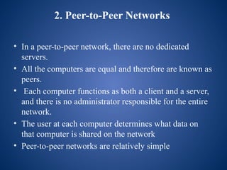 2. Peer-to-Peer Networks
• In a peer-to-peer network, there are no dedicated
servers.
• All the computers are equal and therefore are known as
peers.
• Each computer functions as both a client and a server,
and there is no administrator responsible for the entire
network.
• The user at each computer determines what data on
that computer is shared on the network
• Peer-to-peer networks are relatively simple
 