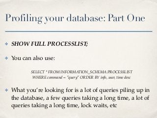 Profiling your database: Part One
✤ SHOW FULL PROCESSLIST;
✤ You can also use:
SELECT * FROM INFORMATION_SCHEMA.PROCESSLIST
WHERE command = "query" ORDER BY info, user, time desc
✤ What you’re looking for is a lot of queries piling up in
the database, a few queries taking a long time, a lot of
queries taking a long time, lock waits, etc
 