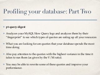 Profiling your database: PartTwo
✤ pt-query-digest
✤ Analyzes your MySQL Slow Query logs and analyzes them by their
“ﬁngerprint” to see which types of queries are eating up all your resources
✤ What you are looking for are queries that your database spends the most
time doing
✤ Also pay attention to the queries with the highest variance in the time it
takes to run them (as given by the V/M ratio).
✤ You may be able to rewrite some of these queries and improve your
performance.
 