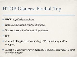 HTOP, Glances, Firehol,Top
✤ HTOP: http://hisham.hm/htop/
✤ Firehol: https://github.com/ﬁrehol/netdata/
✤ Glances: https://github.com/nicolargo/glances
✤ Top
✤ You are looking for consistently high CPU or memory and/or
swapping.
✤ Basically, is your server overwhelmed? If so, what program(s) is (are)
overwhelming it?
 