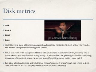 Disk metrics
✤ dstat
✤ vmstat
✤ iostat
✤ iotop
✤ Tools like these are a little more specialized and might be harder to interpret unless you’ve got a
fair amount of experience working with servers.
✤ But, if you work with a couple of different sites on a couple of different servers, you may ﬁnd a
server similar to yours that isn’t acting poorly. If you can ﬁnd one, you might consider comparing
the output of these tools across the servers to see if anything stands out to you as weird
✤ Pay close attention to swap and whether or not you’re doing it (if you’re not sure where to look,
start with vmstat -S k 1 10 and pay attention to the si and so columns)
 