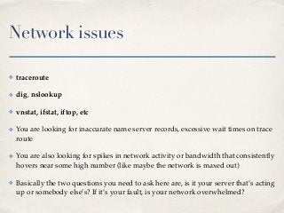 Network issues
✤ traceroute
✤ dig, nslookup
✤ vnstat, ifstat, iftop, etc
✤ You are looking for inaccurate name server records, excessive wait times on trace
route
✤ You are also looking for spikes in network activity or bandwidth that consistently
hovers near some high number (like maybe the network is maxed out)
✤ Basically the two questions you need to ask here are, is it your server that’s acting
up or somebody else’s? If it’s your fault, is your network overwhelmed?
 
