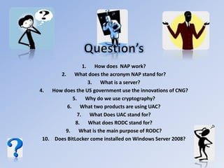 1. How does NAP work?
2. What does the acronym NAP stand for?
3. What is a server?
4. How does the US government use the innovations of CNG?
5. Why do we use cryptography?
6. What two products are using UAC?
7. What Does UAC stand for?
8. What does RODC stand for?
9. What is the main purpose of RODC?
10. Does BitLocker come installed on Windows Server 2008?
 