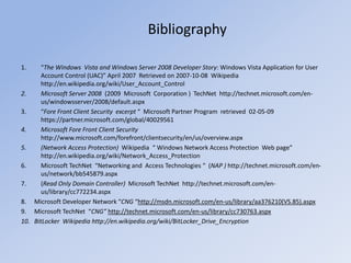 Bibliography
1. “The Windows Vista and Windows Server 2008 Developer Story: Windows Vista Application for User
Account Control (UAC)” April 2007 Retrieved on 2007-10-08 Wikipedia
http://en.wikipedia.org/wiki/User_Account_Control
2. Microsoft Server 2008 (2009 Microsoft Corporation ) TechNet http://technet.microsoft.com/en-
us/windowsserver/2008/default.aspx
3. “Fore Front Client Security excerpt “ Microsoft Partner Program retrieved 02-05-09
https://partner.microsoft.com/global/40029561
4. Microsoft Fore Front Client Security
http://www.microsoft.com/forefront/clientsecurity/en/us/overview.aspx
5. (Network Access Protection) Wikipedia “ Windows Network Access Protection Web page”
http://en.wikipedia.org/wiki/Network_Access_Protection
6. Microsoft TechNet “Networking and Access Technologies “ (NAP ) http://technet.microsoft.com/en-
us/network/bb545879.aspx
7. (Read Only Domain Controller) Microsoft TechNet http://technet.microsoft.com/en-
us/library/cc772234.aspx
8. Microsoft Developer Network “CNG “http://msdn.microsoft.com/en-us/library/aa376210(VS.85).aspx
9. Microsoft TechNet “CNG” http://technet.microsoft.com/en-us/library/cc730763.aspx
10. BitLocker Wikipedia http://en.wikipedia.org/wiki/BitLocker_Drive_Encryption
 