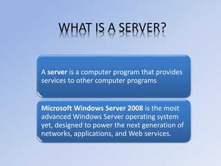 WHAT IS A SERVER?
A server is a computer program that provides
services to other computer programs
Microsoft Windows Server 2008 is the most
advanced Windows Server operating system
yet, designed to power the next generation of
networks, applications, and Web services.
 