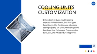 • In-Row Coolers: Customizable cooling
capacity, airflow direction, and filter types.
• Rack-Mounted Air Conditioners: Adjustable
cooling capacity, fan speed, filtration systems.
• Rear Door Heat Exchangers: Custom coolant
types, size, and infrastructure integration.
COOLING UNITS
CUSTOMIZATION
CLICK HERE
 