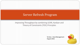 Server Refresh Program
Improving Throughput by combining LEAN, Kanban and
Theory of Constraints (TOC) Principles
Tal Aviv - Duck Management
August 2016
 