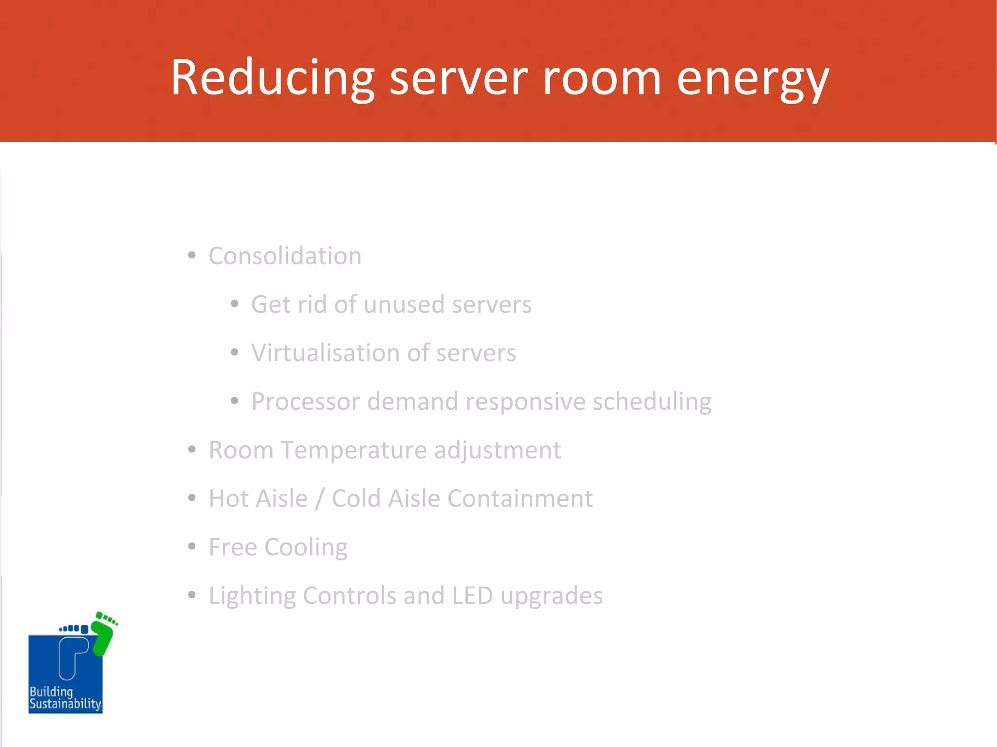 Reducing server room energy

●

Consolidation
●

Get rid of unused servers

●

Virtualisation of servers

●

Processor demand responsive scheduling

●

Room Temperature adjustment

●

Hot Aisle / Cold Aisle Containment

●

Free Cooling

●

Lighting Controls and LED upgrades

 