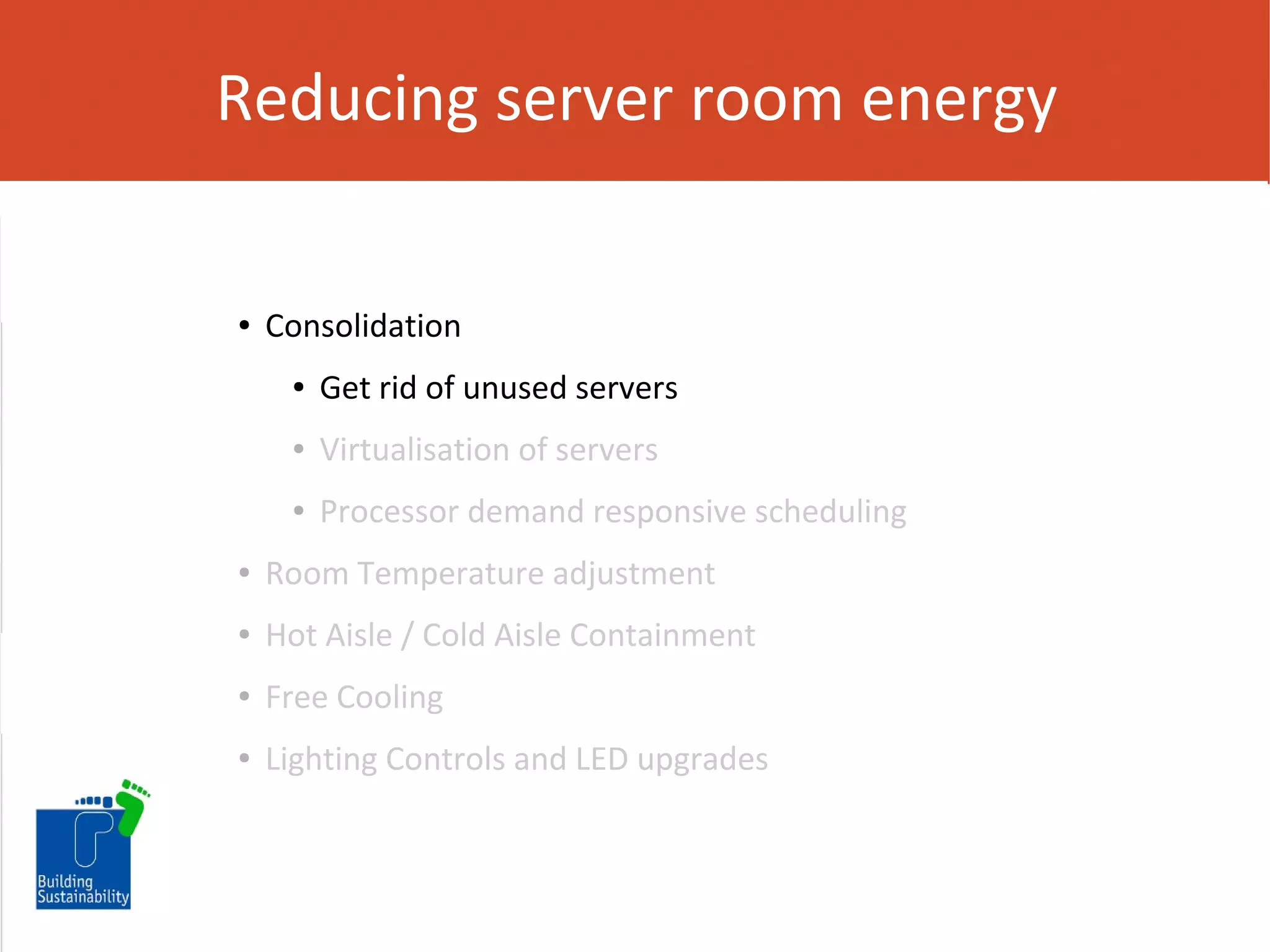 Reducing server room energy

●

Consolidation
●

Get rid of unused servers

●

Virtualisation of servers

●

Processor demand responsive scheduling

●

Room Temperature adjustment

●

Hot Aisle / Cold Aisle Containment

●

Free Cooling

●

Lighting Controls and LED upgrades

 