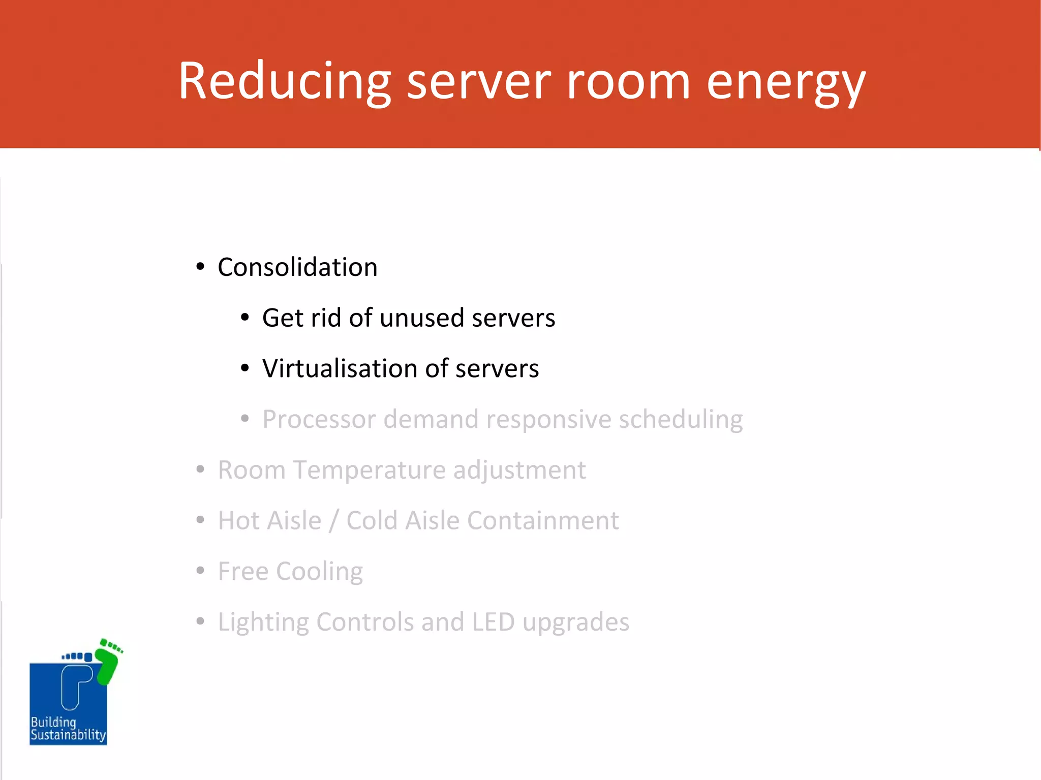 Reducing server room energy

●

Consolidation
●

Get rid of unused servers

●

Virtualisation of servers

●

Processor demand responsive scheduling

●

Room Temperature adjustment

●

Hot Aisle / Cold Aisle Containment

●

Free Cooling

●

Lighting Controls and LED upgrades

 