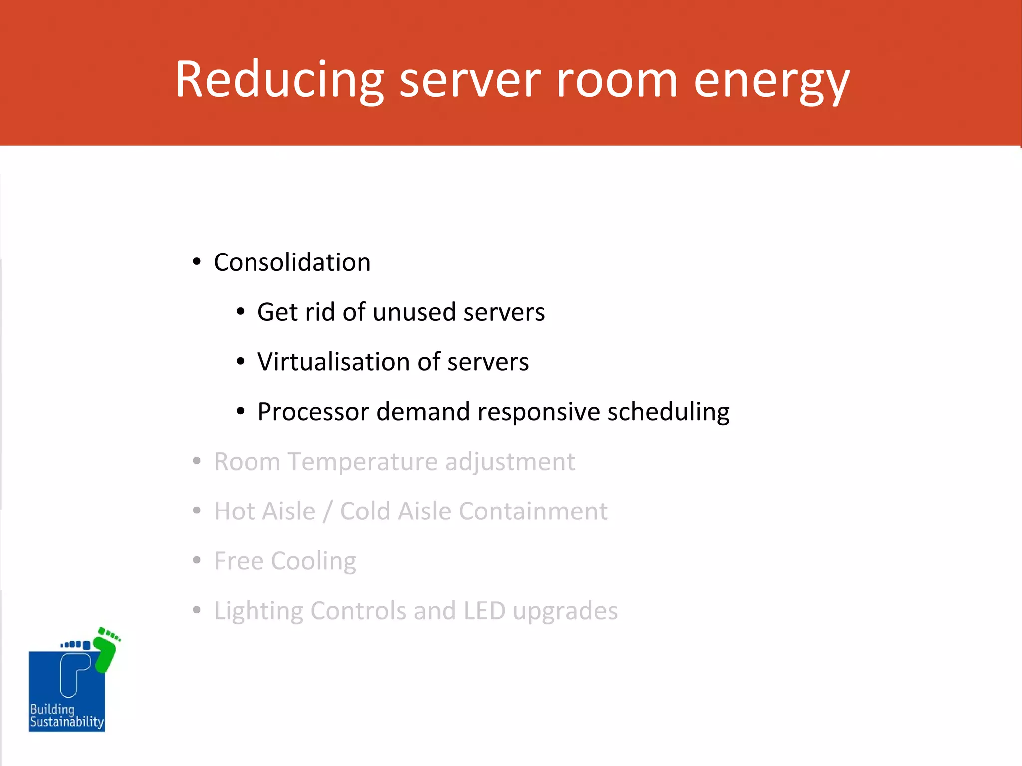 Reducing server room energy

●

Consolidation
●

Get rid of unused servers

●

Virtualisation of servers

●

Processor demand responsive scheduling

●

Room Temperature adjustment

●

Hot Aisle / Cold Aisle Containment

●

Free Cooling

●

Lighting Controls and LED upgrades

 