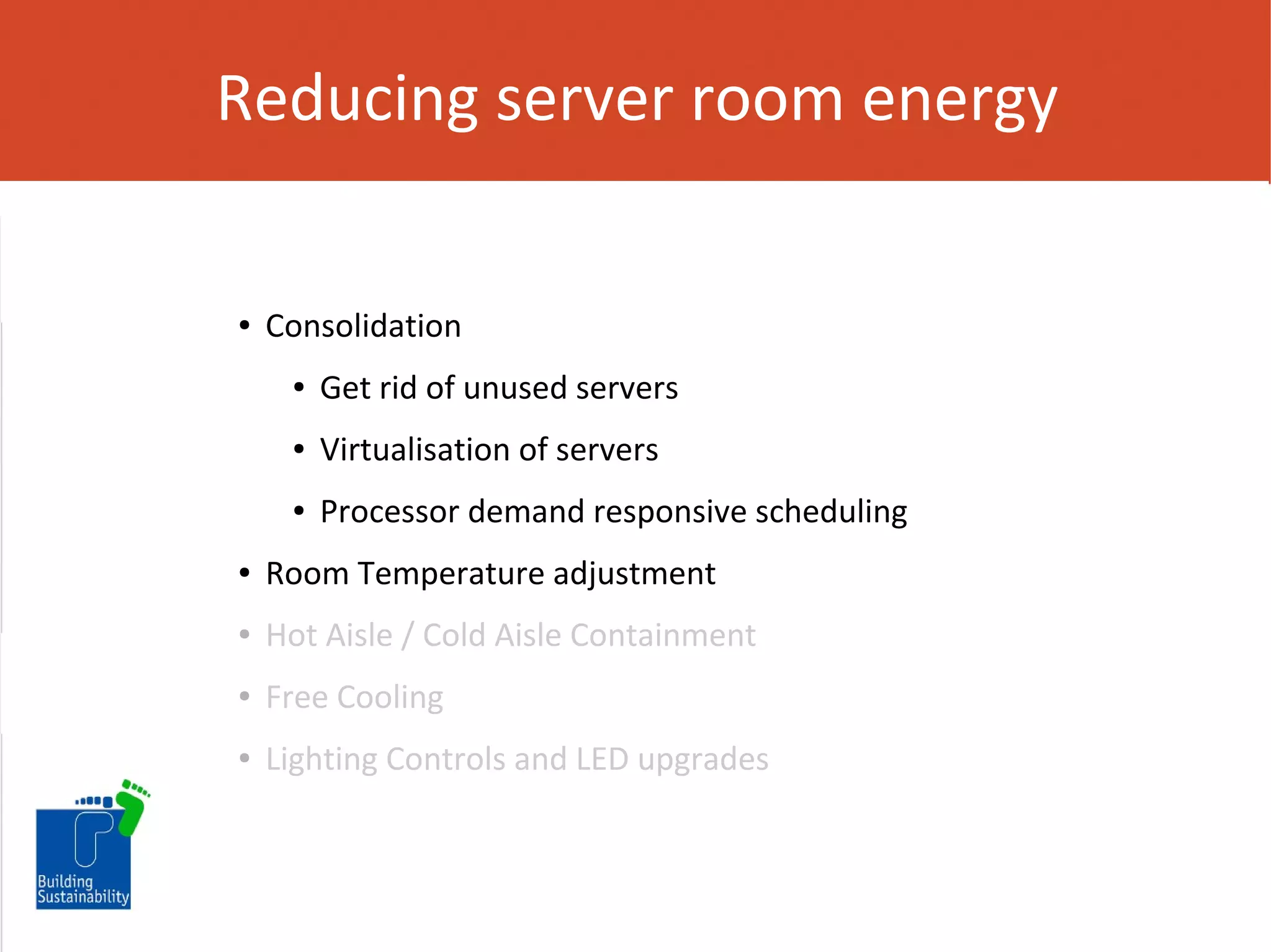 Reducing server room energy

●

Consolidation
●

Get rid of unused servers

●

Virtualisation of servers

●

Processor demand responsive scheduling

●

Room Temperature adjustment

●

Hot Aisle / Cold Aisle Containment

●

Free Cooling

●

Lighting Controls and LED upgrades

 