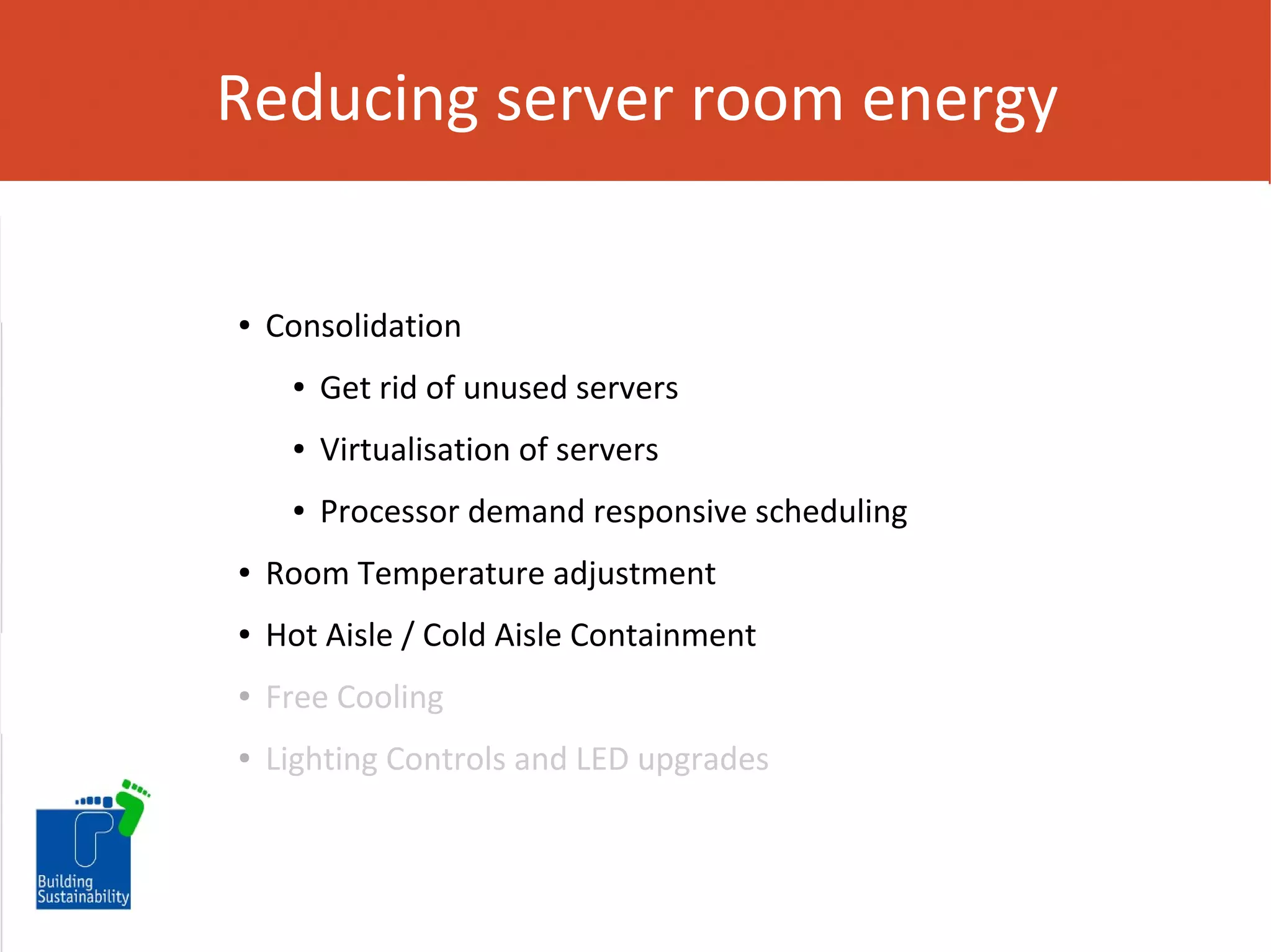 Reducing server room energy

●

Consolidation
●

Get rid of unused servers

●

Virtualisation of servers

●

Processor demand responsive scheduling

●

Room Temperature adjustment

●

Hot Aisle / Cold Aisle Containment

●

Free Cooling

●

Lighting Controls and LED upgrades

 