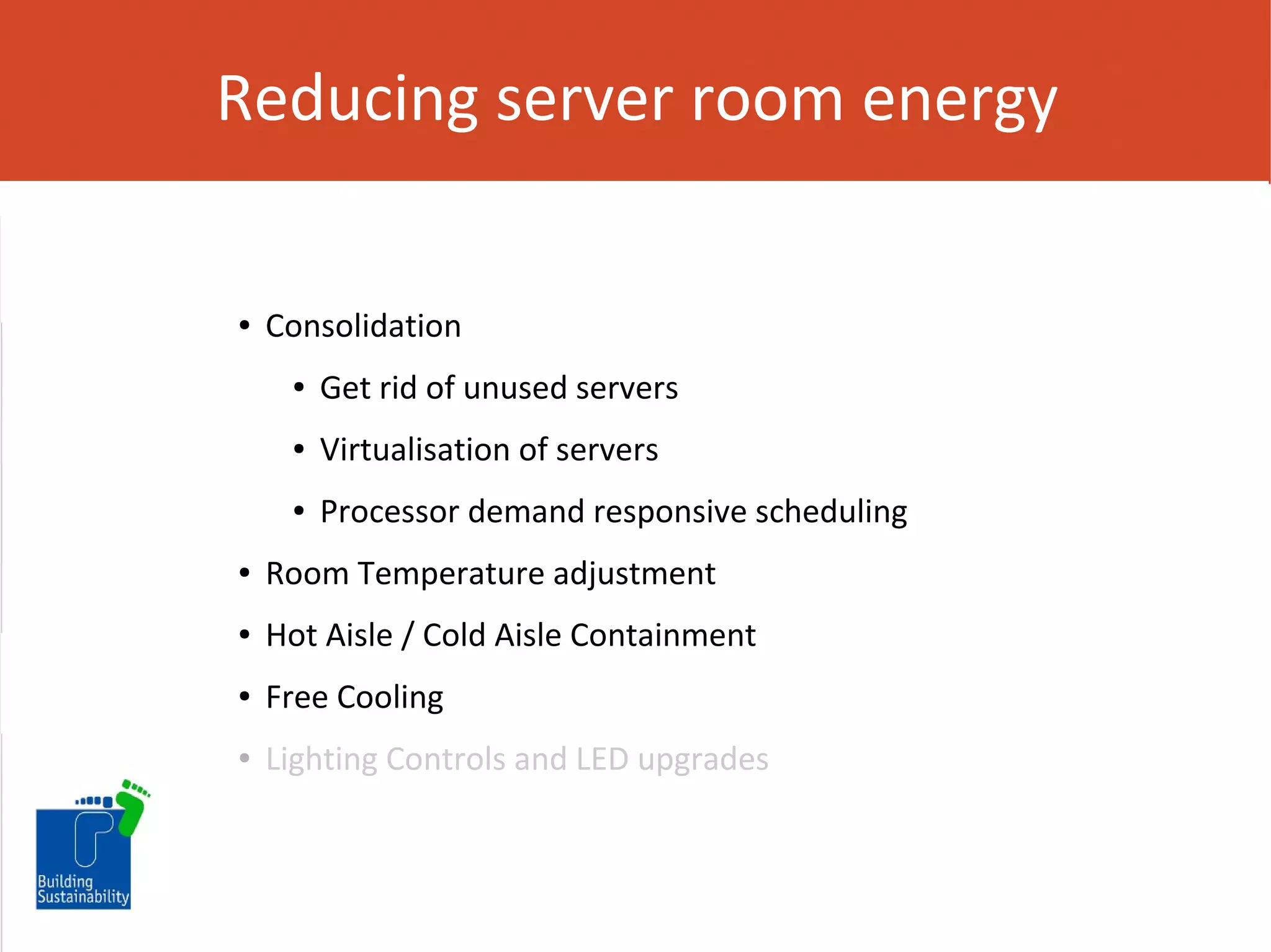 Reducing server room energy

●

Consolidation
●

Get rid of unused servers

●

Virtualisation of servers

●

Processor demand responsive scheduling

●

Room Temperature adjustment

●

Hot Aisle / Cold Aisle Containment

●

Free Cooling

●

Lighting Controls and LED upgrades

 