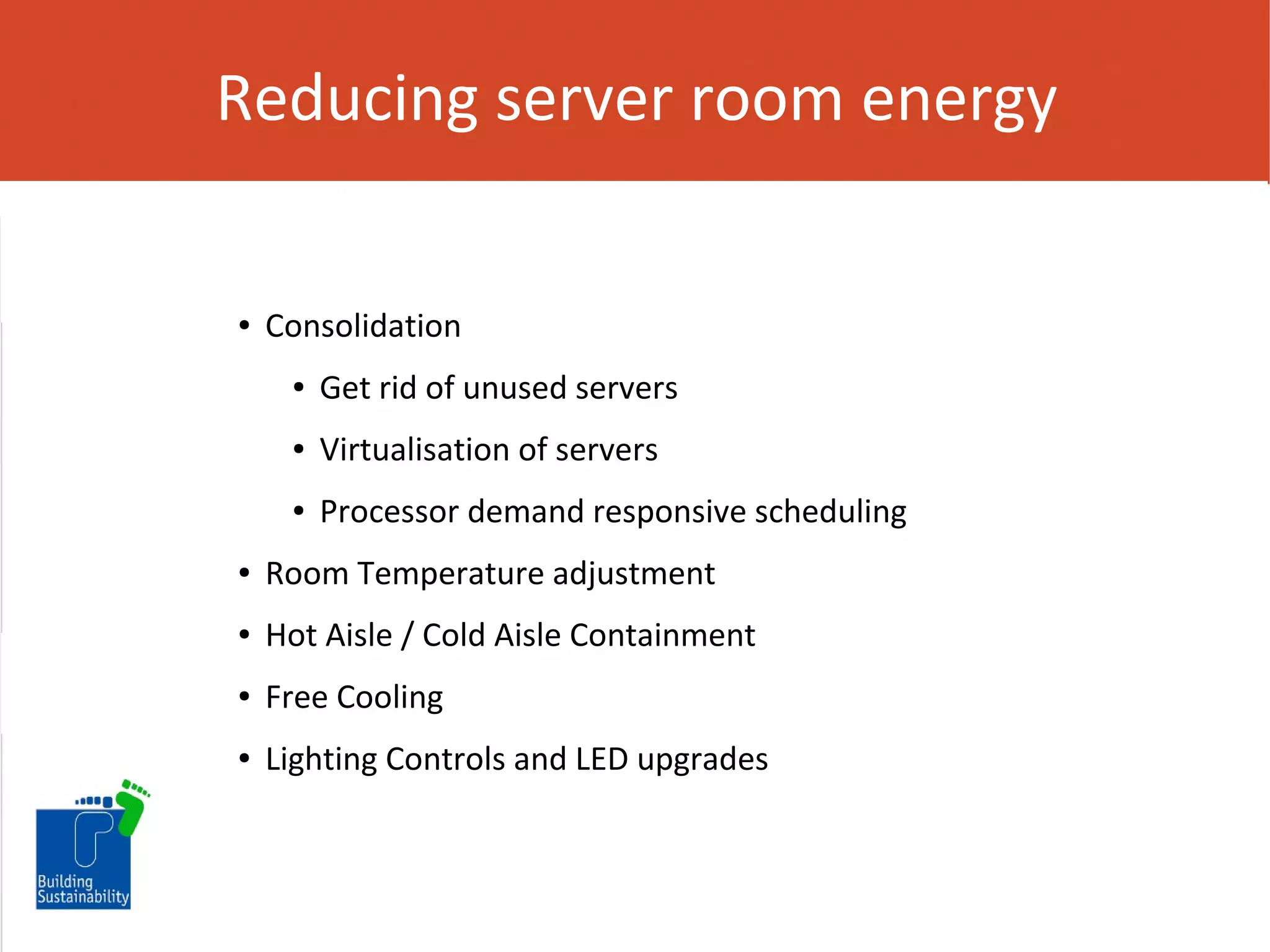 Reducing server room energy

●

Consolidation
●

Get rid of unused servers

●

Virtualisation of servers

●

Processor demand responsive scheduling

●

Room Temperature adjustment

●

Hot Aisle / Cold Aisle Containment

●

Free Cooling

●

Lighting Controls and LED upgrades

 