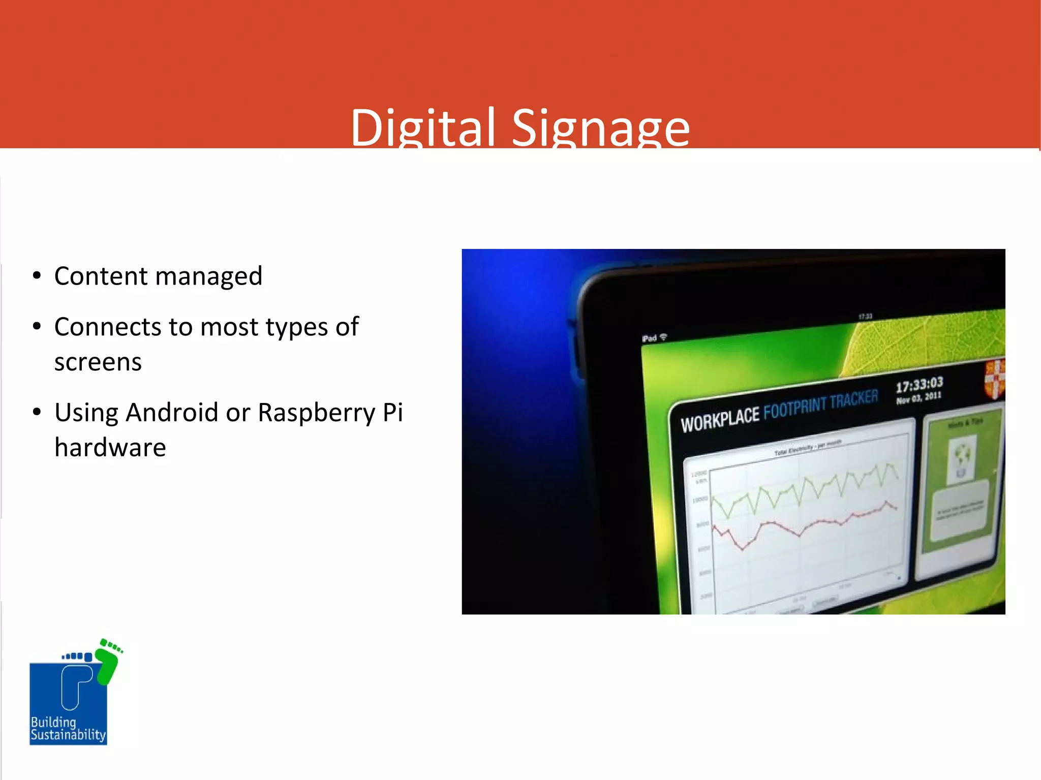 Digital Signage
●

●

●

Content managed
Connects to most types of
screens
Using Android or Raspberry Pi
hardware

 