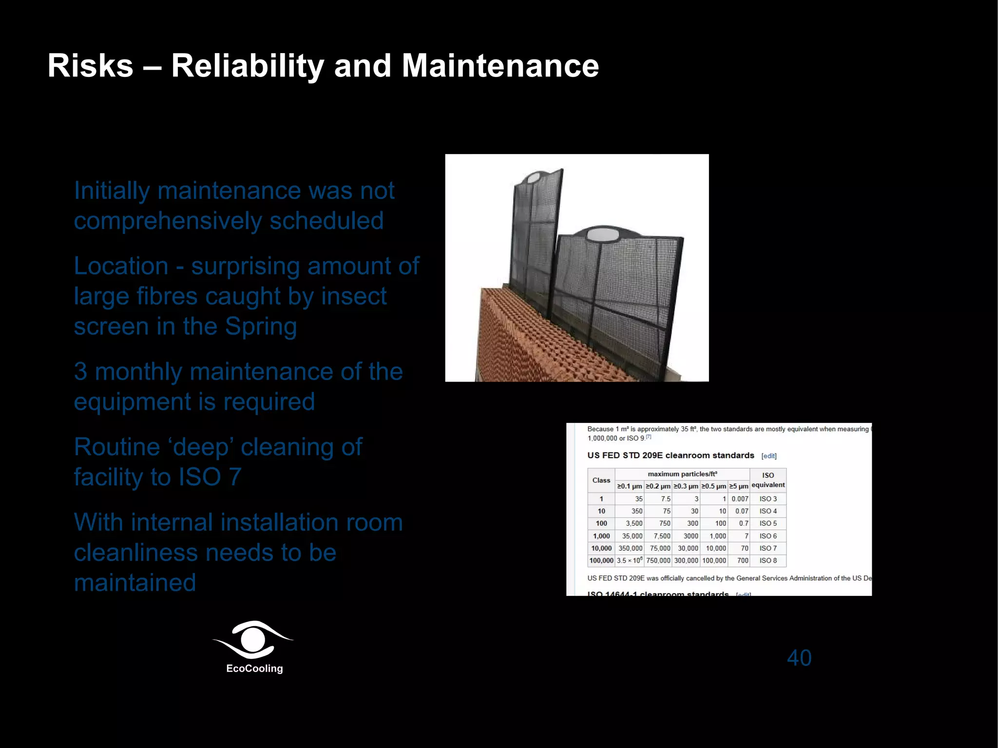 Risks – Reliability and Maintenance

•

•

•

•

•

Initially maintenance was not
comprehensively scheduled
Location - surprising amount of
large fibres caught by insect
screen in the Spring
3 monthly maintenance of the
equipment is required
Routine ‘deep’ cleaning of
facility to ISO 7
With internal installation room
cleanliness needs to be
maintained
40

 