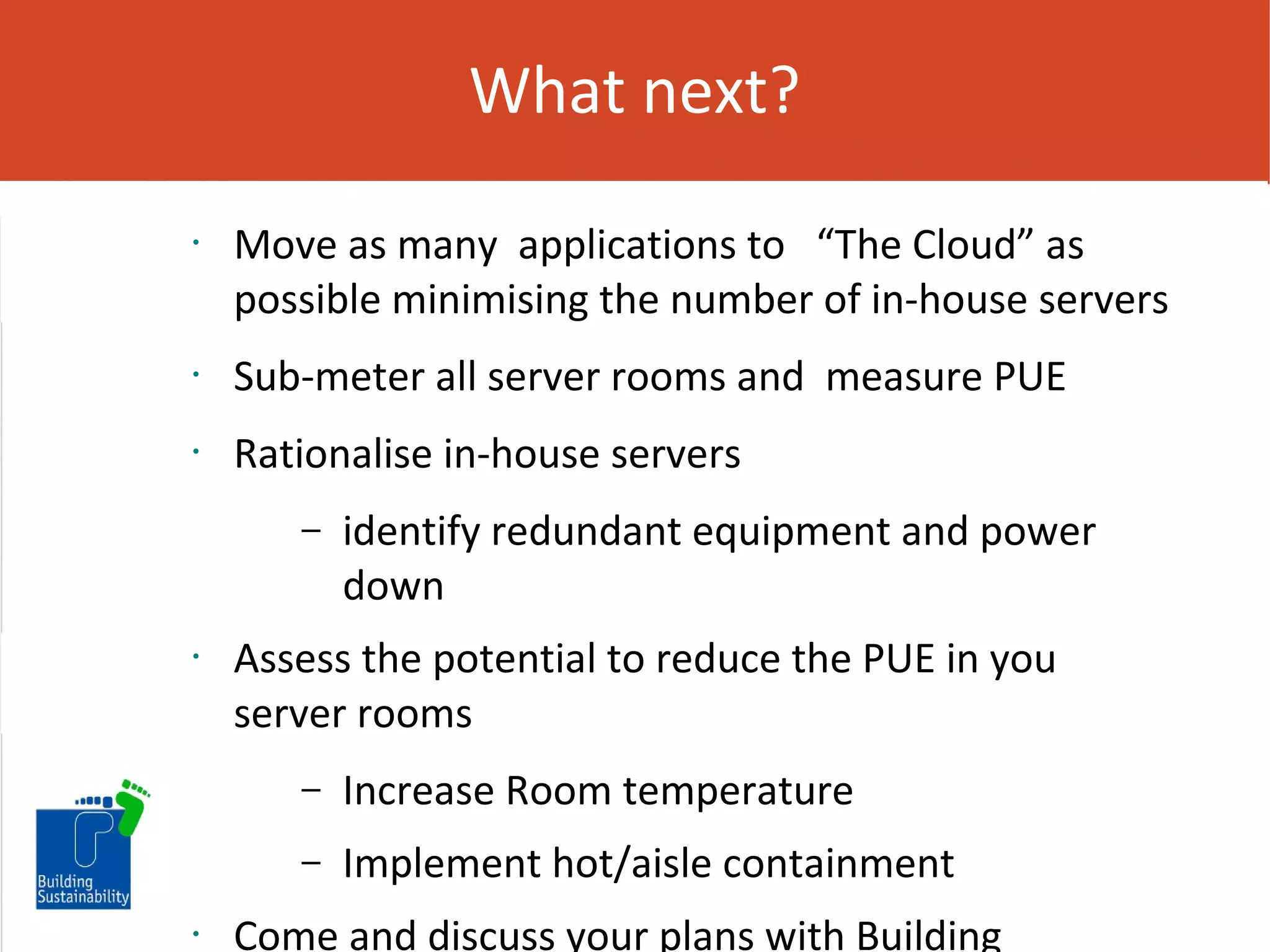 What next?
•

Move as many applications to “The Cloud” as
possible minimising the number of in-house servers

•

Sub-meter all server rooms and measure PUE

•

Rationalise in-house servers
–

•

identify redundant equipment and power
down

Assess the potential to reduce the PUE in you
server rooms
–
–

•

Increase Room temperature
Implement hot/aisle containment

Come and discuss your plans with Building

 