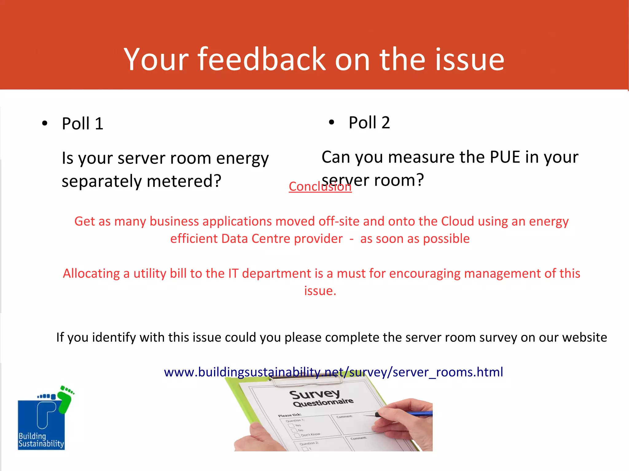 Your feedback on the issue
●

Poll 1

●

Is your server room energy
separately metered?

Poll 2

Can you measure the PUE in your
server room?
Conclusion

Get as many business applications moved off-site and onto the Cloud using an energy
efficient Data Centre provider - as soon as possible
Allocating a utility bill to the IT department is a must for encouraging management of this
issue.
If you identify with this issue could you please complete the server room survey on our website
www.buildingsustainability.net/survey/server_rooms.html

 