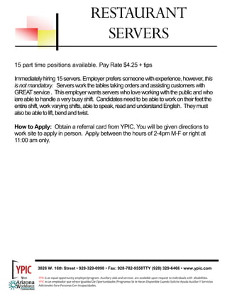 RESTAURANT
                                                      SERVERS
15 part time positions available. Pay Rate $4.25 + tips

Immediately hiring 15 servers. Employer prefers someone with experience, however, this
is not mandatory. Servers work the tables taking orders and assisting customers with
GREAT service . This employer wants servers who love working with the public and who
iare able to handle a very busy shift. Candidates need to be able to work on their feet the
entire shift, work varying shifts, able to speak, read and understand English. They must
also be able to lift, bend and twist.

How to Apply: Obtain a referral card from YPIC. You will be given directions to
work site to apply in person. Apply between the hours of 2-4pm M-F or right at
11:00 am only.




          3826 W. 16th Street • 928-329-0990 • Fax: 928-782-9558TTY (928) 329-6466 • www.ypic.com

           YPIC is an equal opportunity employer/program. Auxiliary aids and services  are available upon request to individuals with  disabilities.  
           YPIC es un empleador que ofrece Igualdad De Oportunidades /Programas Se le Haran Disponible Cuando Solicite Ayuda Auxiliar Y Servicios 
           Adicionales Para Personas Con Incapacidades. 
 