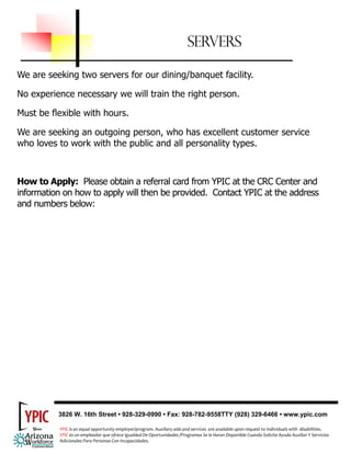 SERVERS

We are seeking two servers for our dining/banquet facility.

No experience necessary we will train the right person.

Must be flexible with hours.

We are seeking an outgoing person, who has excellent customer service
who loves to work with the public and all personality types.



How to Apply: Please obtain a referral card from YPIC at the CRC Center and
information on how to apply will then be provided. Contact YPIC at the address
and numbers below:




          3826 W. 16th Street • 928-329-0990 • Fax: 928-782-9558TTY (928) 329-6466 • www.ypic.com

           
