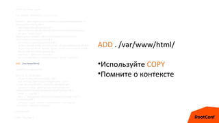 FROM php:7-fpm-alpine
ENV DEBIAN_FRONTEND=noninteractive
RUN echo '@testing http://nl.alpinelinux.org/alpine/edge/testing' >>
/etc/apk/repositories && 
apk update && apk upgrade && 
apk add git curl zlib-dev libmemcached-dev shadow@testing && 
git clone --branch php7
https://github.com/php-memcached-dev/php-memcached
/usr/src/php/ext/memcached && 
cd /usr/src/php/ext/memcached && 
docker-php-ext-configure memcached --disable-memcached-sasl && 
docker-php-ext-install bcmath zip pdo_mysql memcached pcntl && 
docker-php-ext-enable opcache && 
usermod -u 1000 www-data && 
rm -rf /usr/local/src/* /var/cache/apk/* /tmp/* /var/tmp/*
ADD . /var/www/html/
WORKDIR /var/www/html
RUN rm -rf ./docker && 
chown -R www-data.www-data . && 
curl -sS https://getcomposer.org/installer | php --
--install-dir=/usr/local/bin --filename=composer && 
composer config --global github-oauth.github.com
osdc47a9835779cb32c0d06dafeb83fkx69331sdw5 && 
mkdir -p ~/.ssh && 
echo -e "Host github.comntStrictHostKeyChecking non" >>
~/.ssh/config && 
composer install --no-dev --no-interaction --no-progress
--no-scripts --optimize-autoloader
EXPOSE 9000
CMD ["php-fpm"]
ADD . /var/www/html/
•Используйте COPY
•Помните о контексте
 