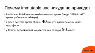 Почему immutable вас никуда не приведет
• Runtime vs Buildtime (в какой-то момент время билда ПРЕВЫШАЕТ
время работы контейнера)
• в моей системе время сборки 40минут + время замены через
терраформ
• у Akamai деплой новой конфигурации порядка 50минут
 