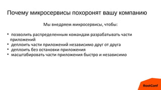 Почему микросервисы похоронят вашу компанию
Мы внедряем микросервисы, чтобы:
• позволить распределенным командам разрабатывать части
приложений
• деплоить части приложений независимо друг от друга
• деплоить без остановки приложения
• масштабировать части приложения быстро и независимо
 