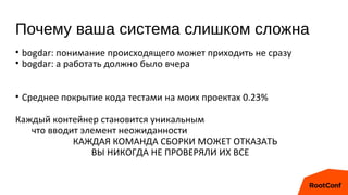 Почему ваша система слишком сложна
• bogdar: понимание происходящего может приходить не сразу
• bogdar: а работать должно было вчера
• Среднее покрытие кода тестами на моих проектах 0.23%
Каждый контейнер становится уникальным
что вводит элемент неожиданности
КАЖДАЯ КОМАНДА СБОРКИ МОЖЕТ ОТКАЗАТЬ
ВЫ НИКОГДА НЕ ПРОВЕРЯЛИ ИХ ВСЕ
 