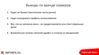 Выводы по аренде серверов
1. Чудес не бывает (магические числа рынка)
2. Надо планировать профиль использования
3. Все, что не написано явно – не предоставляется или стоит отдельных
денег
4. Внимательно читаем «мелкий шрифт» и «сноски со звездочкой»
 
