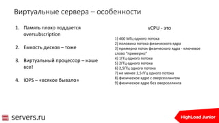 Виртуальные сервера – особенности
1. Память плохо поддается
oversubscription
2. Емкость дисков – тоже
3. Виртуальный процессор – наше
все!
4. IOPS – «всякое бывало»
vCPU - это
1) 400 МГц одного потока
2) половина потока физического ядра
3) примерно поток физического ядра - ключевое
слово "примерно"
4) 1ГГц одного потока
5) 2ГГц одного потока
6) 2,5ГГц одного потока
7) не менее 2,5 ГГц одного потока
8) физическое ядро с оверселлингом
9) физическое ядро без оверселлинга
 