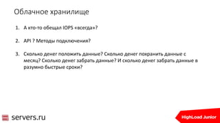 Облачное хранилище
1. А кто-то обещал IOPS «всегда»?
2. API ? Методы подключения?
3. Сколько денег положить данные? Сколько денег похранить данные с
месяц? Сколько денег забрать данные? И сколько денег забрать данные в
разумно быстрые сроки?
 