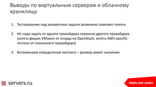 Выводы по виртуальным серверам и облачному
хранилищу
1. Тестирование под конкретные задачи возможно поможет понять
2. Не надо ждать от одного провайдера сервисов другого провайдера
(хотеть фишек VMware от клауда на OpenStack, хотеть AWS-specific
services от локального провайдера)
3. Вспоминаем определение хостинга – размер имеет значение
 