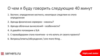 О чем я буду говорить следующие 40 минут
1. Хостинг, определение хостинга, некоторые следствия из этого
определения
2. Аренда физических серверов – нюансы?
3. Аренда облачных вычислений – особенности?
4. А давайте поговорим о SLA
5. С провайдерами стало понятнее –а что хотеть от своего проекта?
6. Вопросы/ответы/обсуждения / one more thing ..
 
