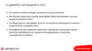 А давайте поговорим о SLA
 На сколько стабильно будет оказываться услуга (uptime)
 Как быстро сервисная служба провайдера будет реагировать на ваши
запросы (response time)
 Что будет делать провайдер, если он не выполнит обещания по uptime /
response time / escalation time
 Специфичные для сервисов граничные параметры (например, время
отклика приложения или процент возвращаемых статусов
«внутренняя ошибка»).
 
